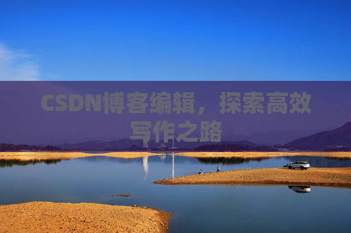 CSDN博客编辑,探索高效写作之路 CSDN博客编辑,探索高效写作之路
